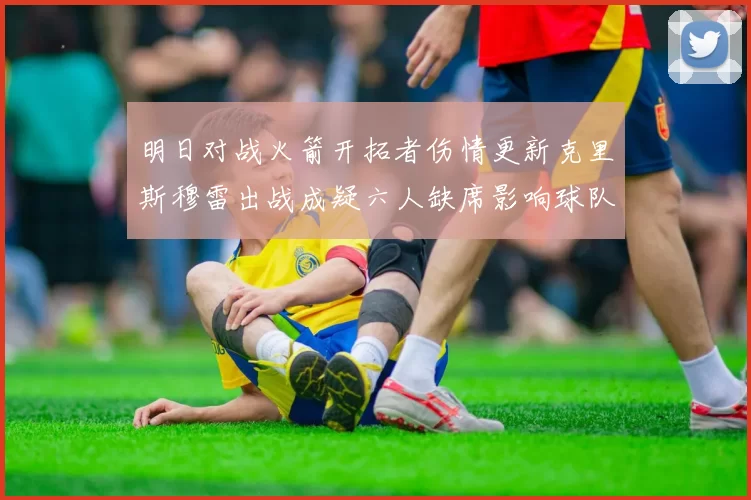 明日对战火箭开拓者伤情更新克里斯穆雷出战成疑六人缺席影响球队实力