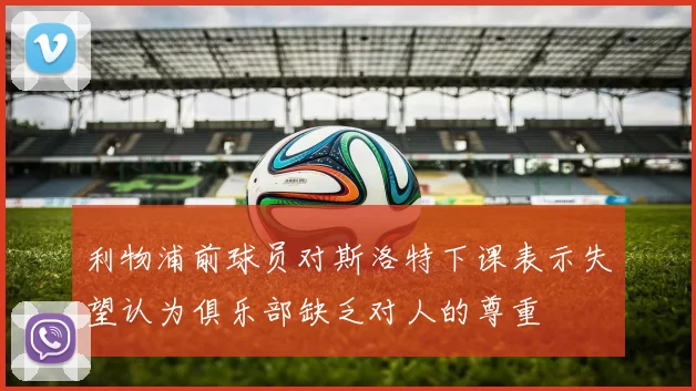 利物浦前球员对斯洛特下课表示失望认为俱乐部缺乏对人的尊重