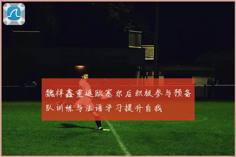 魏祥鑫重返欧塞尔后积极参与预备队训练与法语学习提升自我