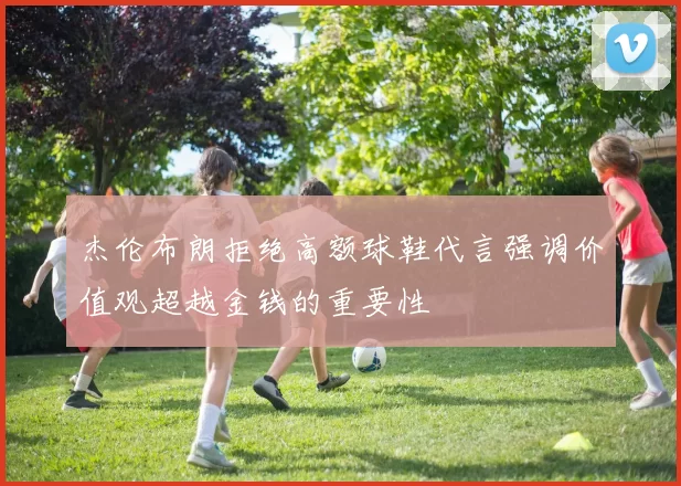 杰伦布朗拒绝高额球鞋代言强调价值观超越金钱的重要性