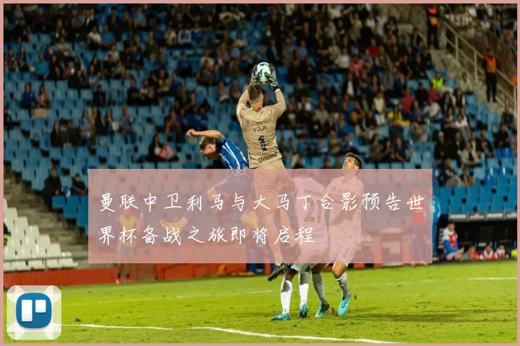 曼联中卫利马与大马丁合影预告世界杯备战之旅即将启程