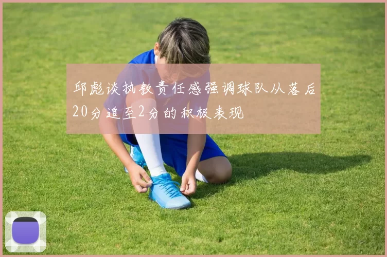 邱彪谈执教责任感强调球队从落后20分追至2分的积极表现