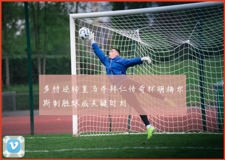 多特逆转皇马夺拜仁传奇杯胡梅尔斯制胜球成关键时刻