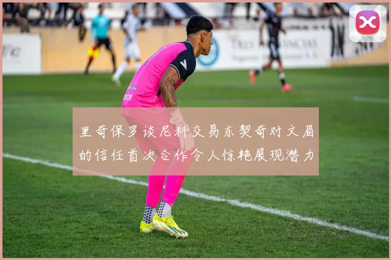 里奇保罗谈尼科交易东契奇对文眉的信任首次合作令人惊艳展现潜力